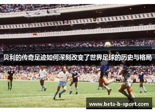 贝利的传奇足迹如何深刻改变了世界足球的历史与格局