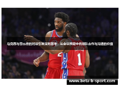 马克西与恩比德的对话引发深刻思考：从会议质疑中看球队合作与沟通的价值