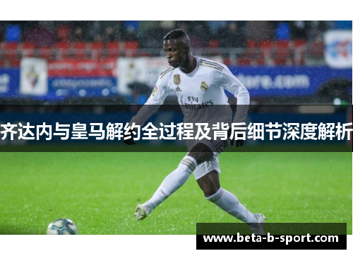 齐达内与皇马解约全过程及背后细节深度解析