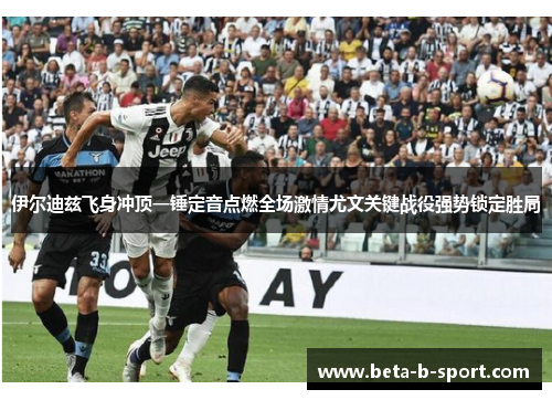 伊尔迪兹飞身冲顶一锤定音点燃全场激情尤文关键战役强势锁定胜局