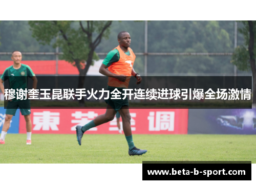 穆谢奎玉昆联手火力全开连续进球引爆全场激情