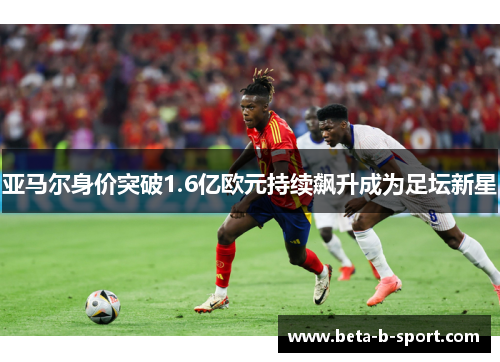 亚马尔身价突破1.6亿欧元持续飙升成为足坛新星